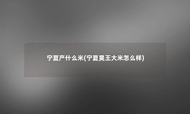 宁夏产什么米(宁夏昊王大米怎么样)