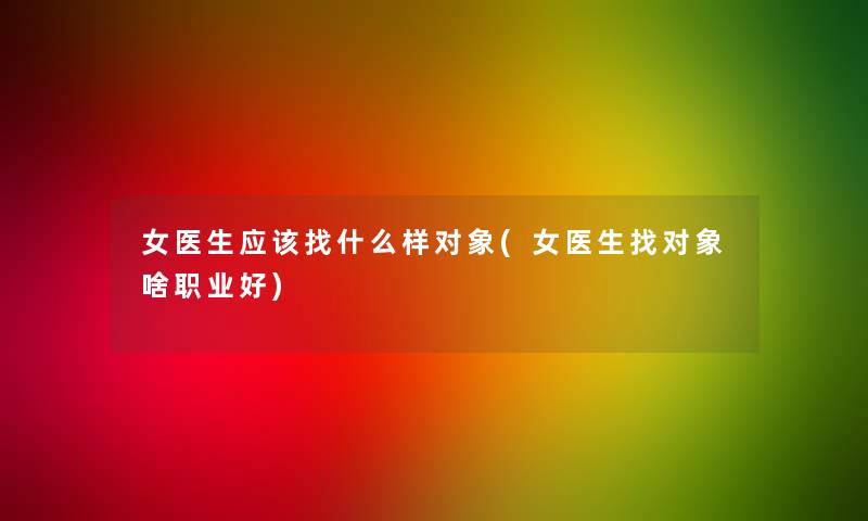 女医生应该找什么样对象(女医生找对象啥职业好)