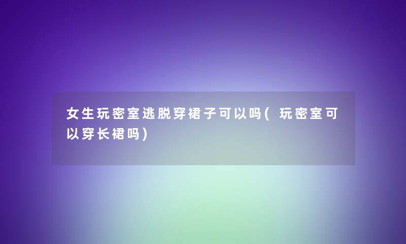 女生玩密室逃脱穿裙子可以吗(玩密室可以穿长裙吗)