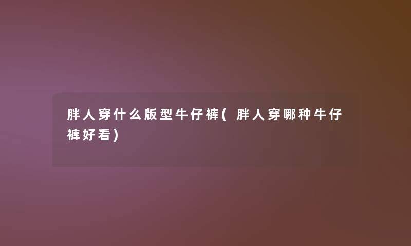 胖人穿什么版型牛仔裤(胖人穿哪种牛仔裤好看)