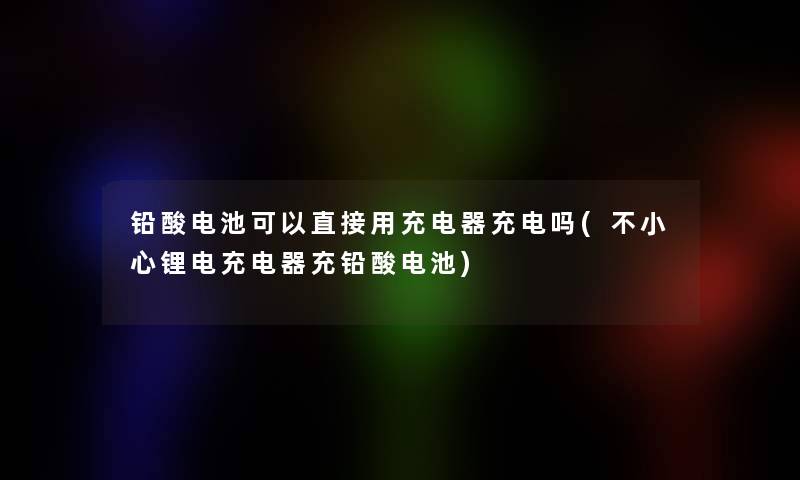 铅酸电池可以直接用充电器充电吗(不小心锂电充电器充铅酸电池)