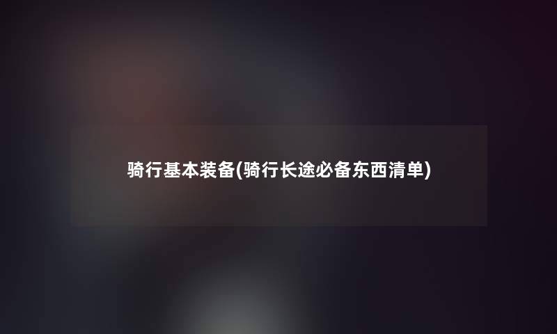 骑行基本装备(骑行长途必备东西清单)