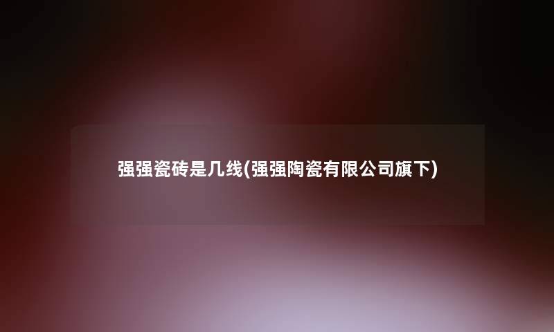 强强瓷砖是几线(强强陶瓷有限公司旗下)