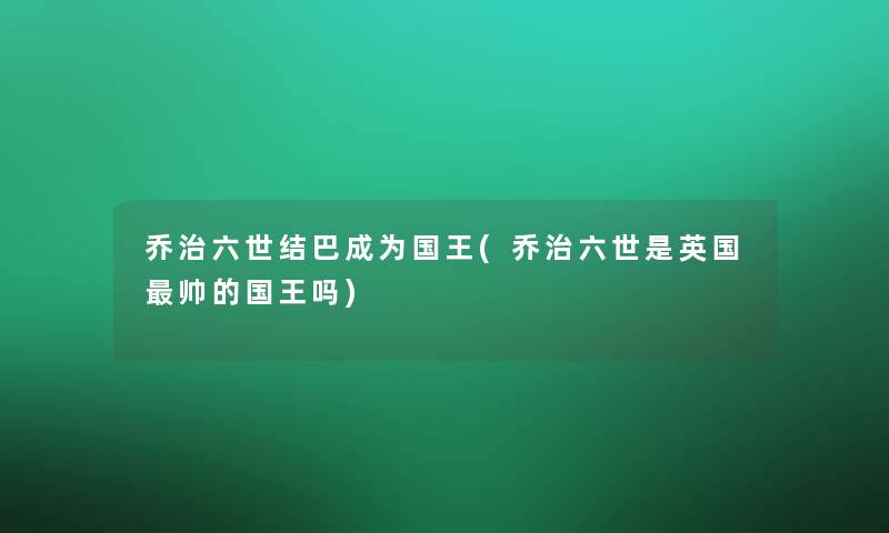乔治六世结巴成为国王(乔治六世是英国帅的国王吗)