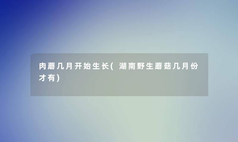 肉蘑几月开始生长(湖南野生蘑菇几月份才有)