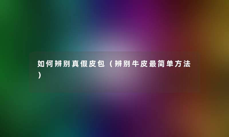 如何辨别真假皮包（辨别牛皮简单方法）