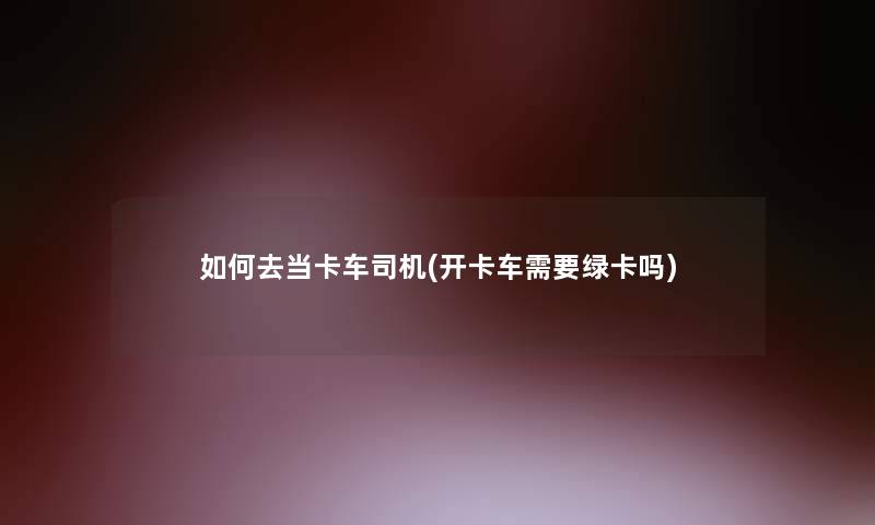 如何去当卡车司机(开卡车需要绿卡吗)