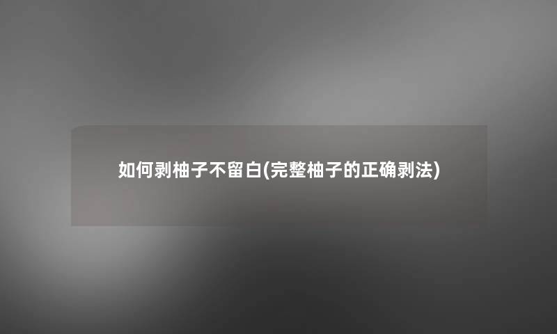 如何剥柚子不留白(完整柚子的正确剥法)