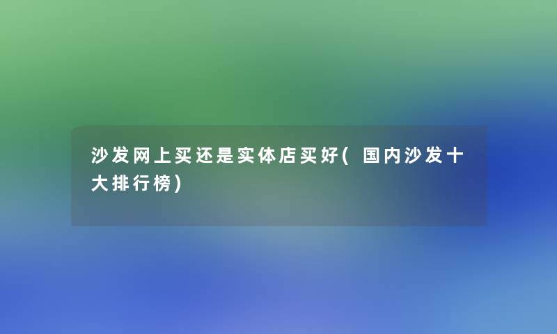 沙发网上买还是实体店买好(国内沙发一些整理榜)