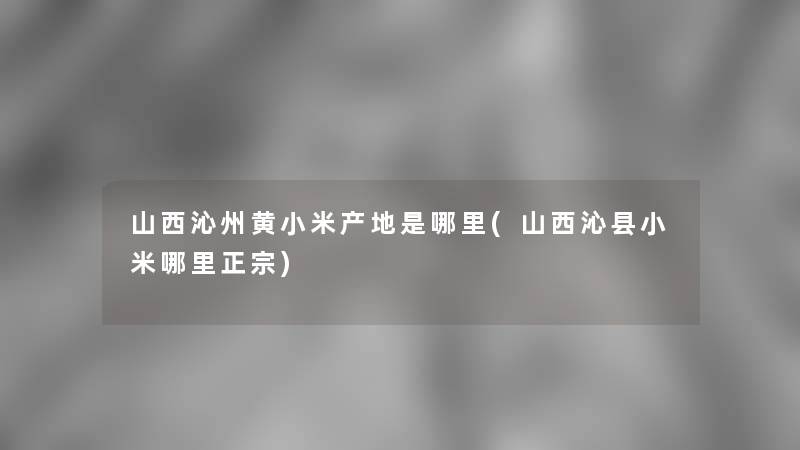 山西沁州黄小米产地是哪里(山西沁县小米哪里正宗)
