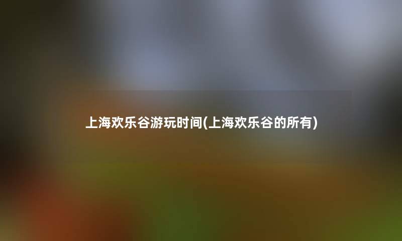 上海欢乐谷游玩时间(上海欢乐谷的所有)