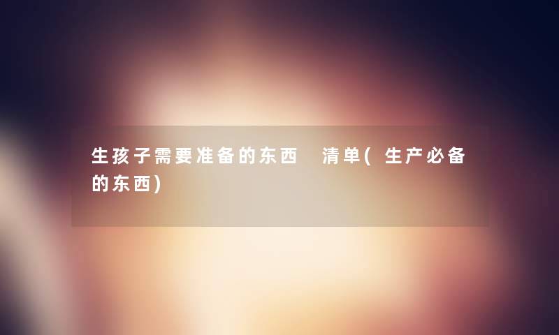生孩子需要准备的东西 清单(生产必备的东西)