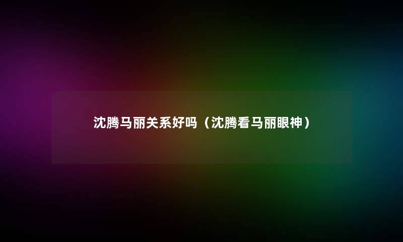 沈腾马丽关系好吗（沈腾看马丽眼神）