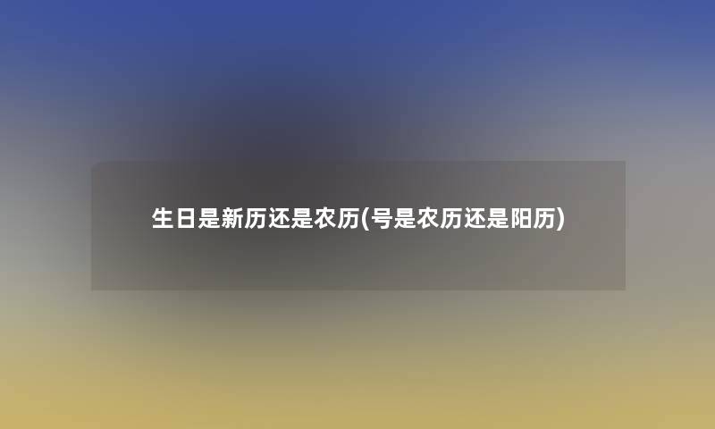 生日是新历还是农历(号是农历还是阳历)