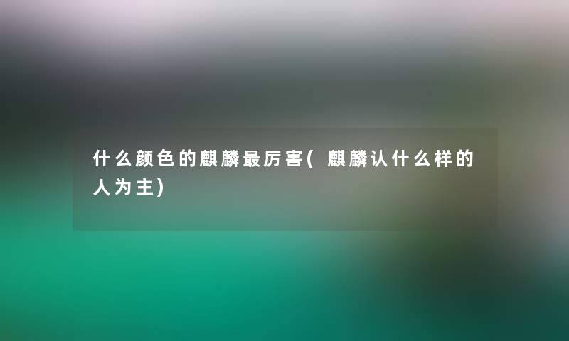 什么颜色的麒麟厉害(麒麟认什么样的人为主)