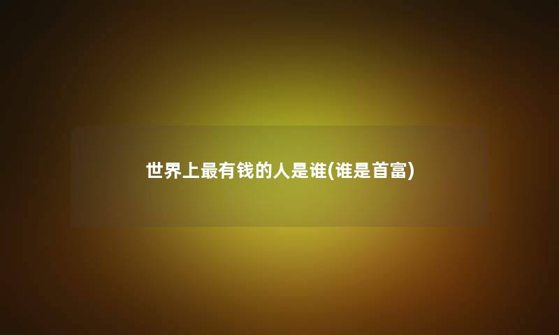 世界上有钱的人是谁(谁是首富)