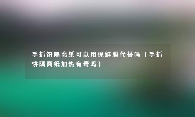 手抓饼隔离纸可以用保鲜膜代替吗（手抓饼隔离纸加热有毒吗）