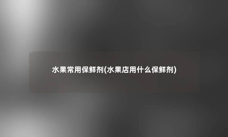水果常用保鲜剂(水果店用什么保鲜剂)