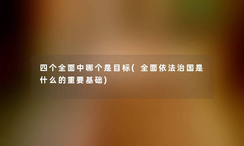 四个全面中哪个是目标(全面依法治国是什么的重要基础)