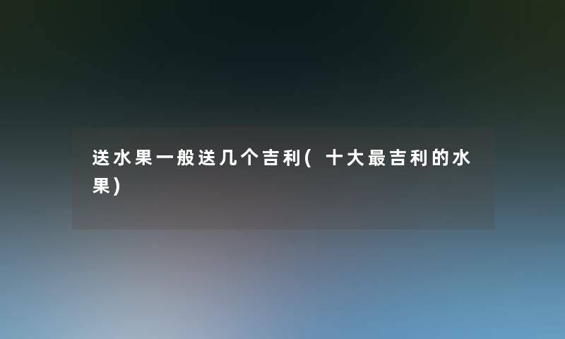 送水果一般送几个吉利(一些吉利的水果)