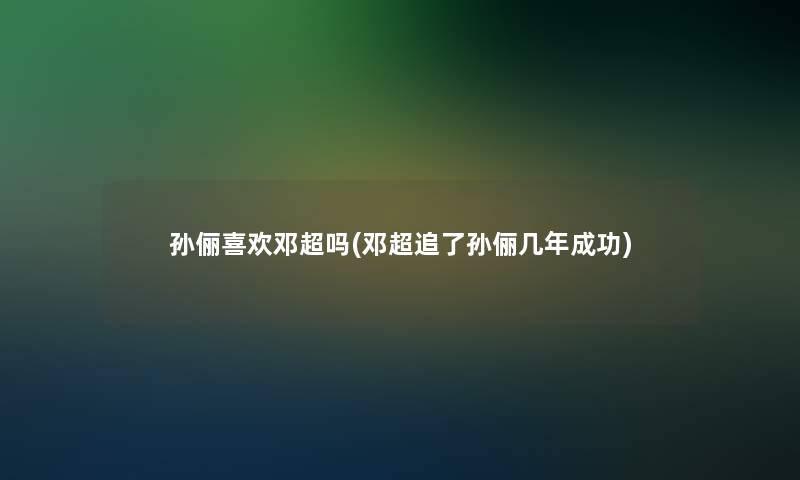 孙俪喜欢邓超吗(邓超追了孙俪几年成功)
