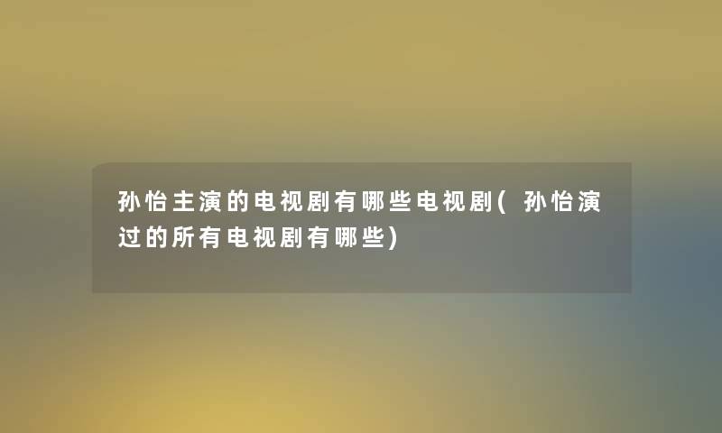 孙怡主演的电视剧有哪些电视剧(孙怡演过的所有电视剧有哪些)