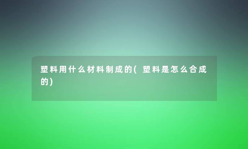 塑料用什么材料制成的(塑料是怎么合成的)