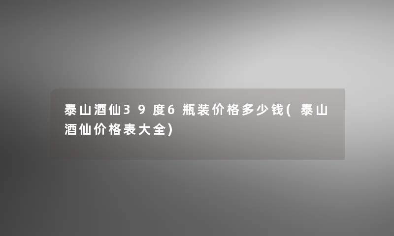 泰山酒仙39度6瓶装价格多少钱(泰山酒仙价格表大全)