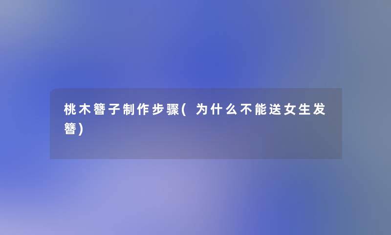 桃木簪子制作步骤(为什么不能送女生发簪)