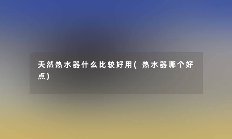 天然热水器什么比较好用(热水器哪个好点)
