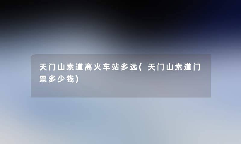 天门山索道离火车站多远(天门山索道门票多少钱)