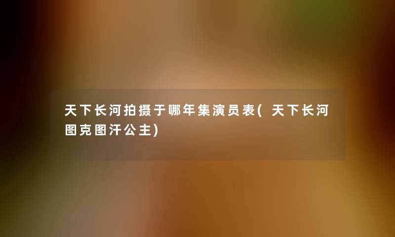 天下长河拍摄于哪年集演员表(天下长河图克图汗公主)