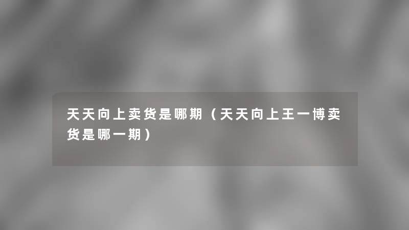 天天向上卖货是哪期（天天向上王一博卖货是哪一期）