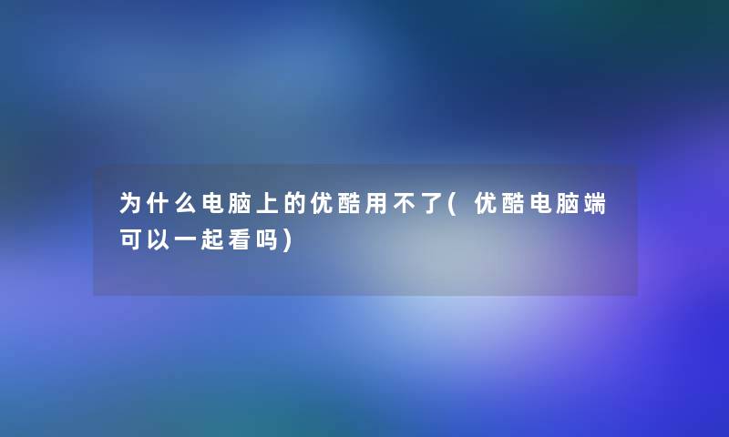 为什么电脑上的优酷用不了(优酷电脑端可以一起看吗)
