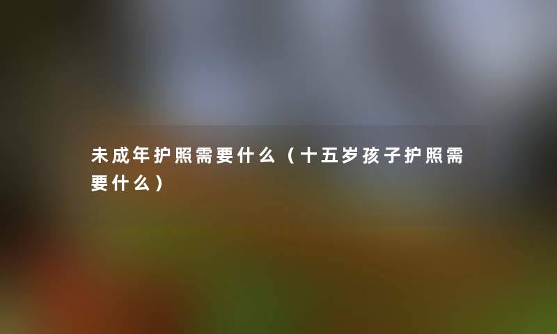 未成年护照需要什么（十五岁孩子护照需要什么）