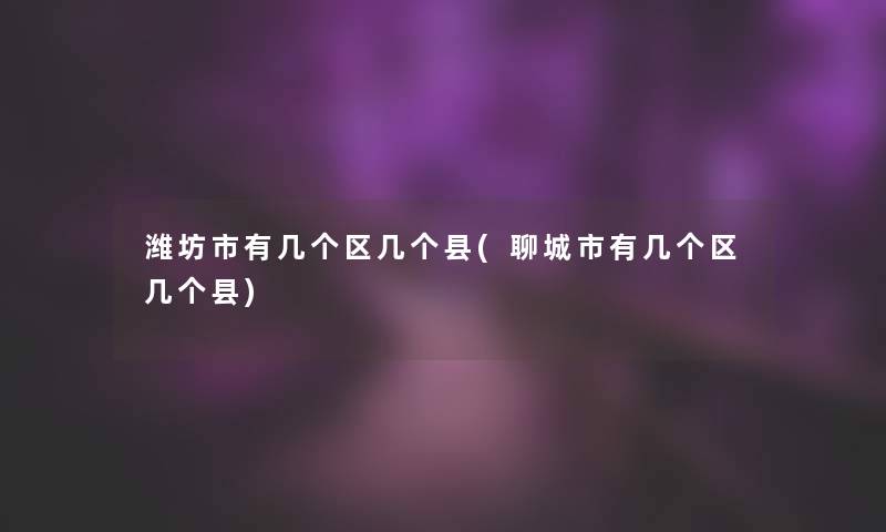潍坊市有几个区几个县(聊城市有几个区几个县)