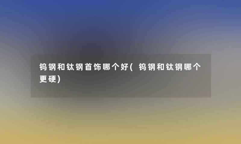 钨钢和钛钢首饰哪个好(钨钢和钛钢哪个更硬)