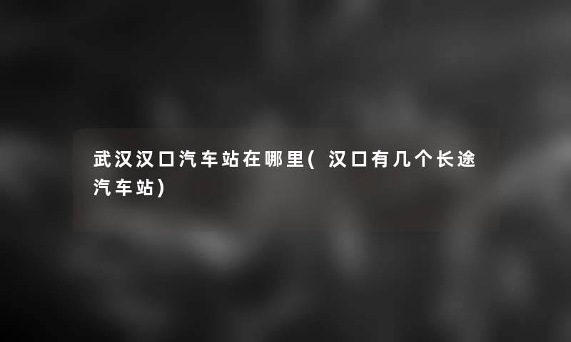 武汉汉口汽车站在哪里(汉口有几个长途汽车站)