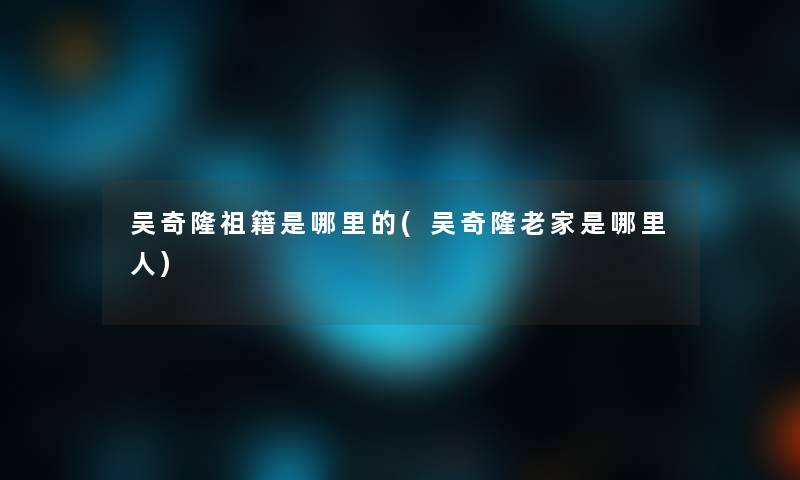 吴奇隆祖籍是哪里的(吴奇隆老家是哪里人)