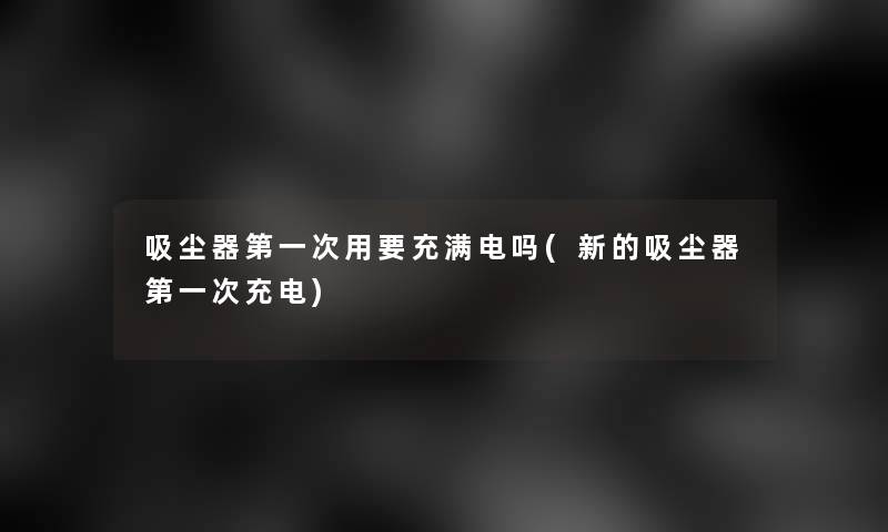 吸尘器第一次用要充满电吗(新的吸尘器第一次充电)