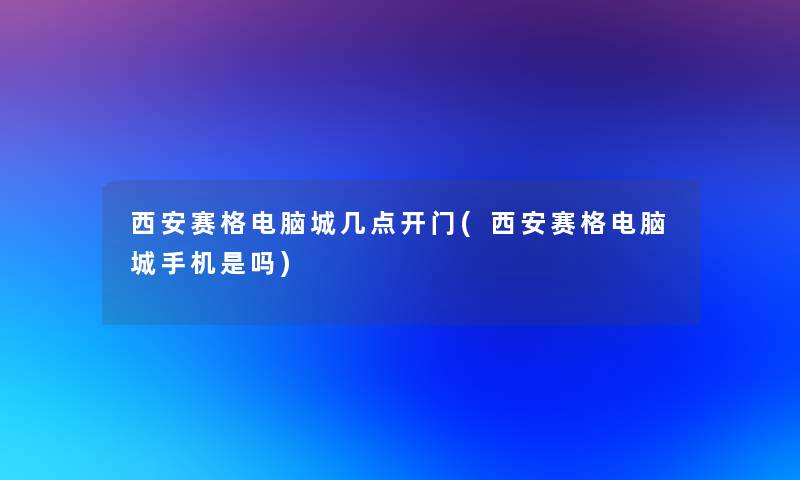 西安赛格电脑城几点开门(西安赛格电脑城手机是吗)