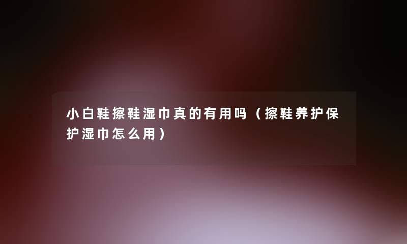 小白鞋擦鞋湿巾真的有用吗（擦鞋养护保护湿巾怎么用）
