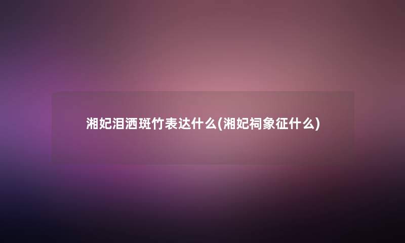 湘妃泪洒斑竹表达什么(湘妃祠象征什么)