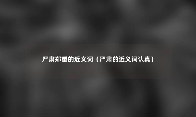 严肃郑重的近义词（严肃的近义词认真）