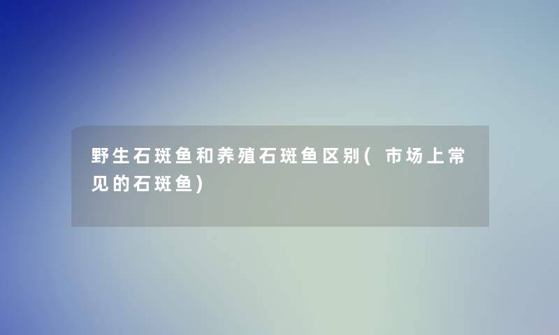 野生石斑鱼和养殖石斑鱼区别(市场上常见的石斑鱼)
