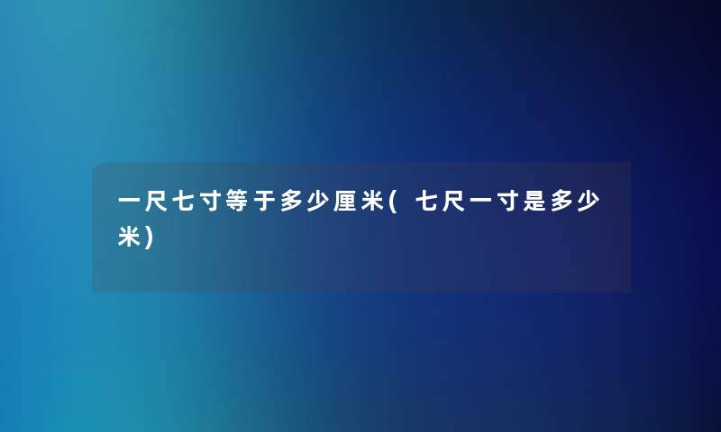 一尺七寸等于多少厘米(七尺一寸是多少米)