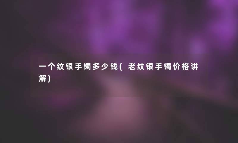 一个纹银手镯多少钱(老纹银手镯价格讲解)