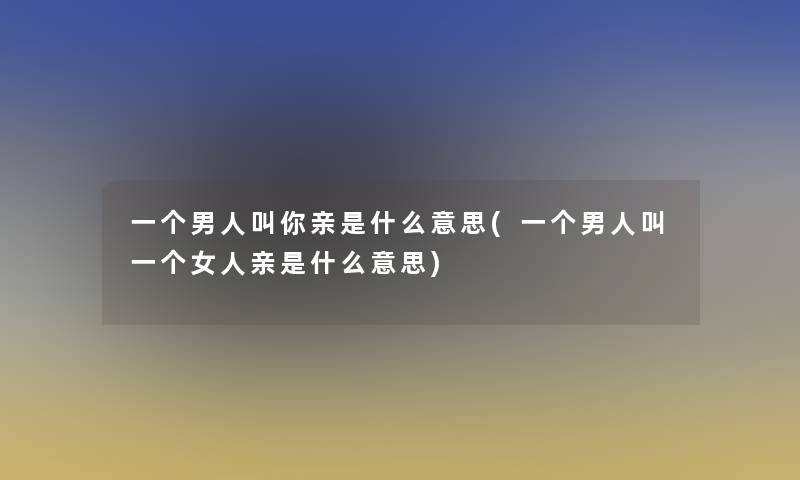 一个男人叫你亲是什么意思(一个男人叫一个女人亲是什么意思)