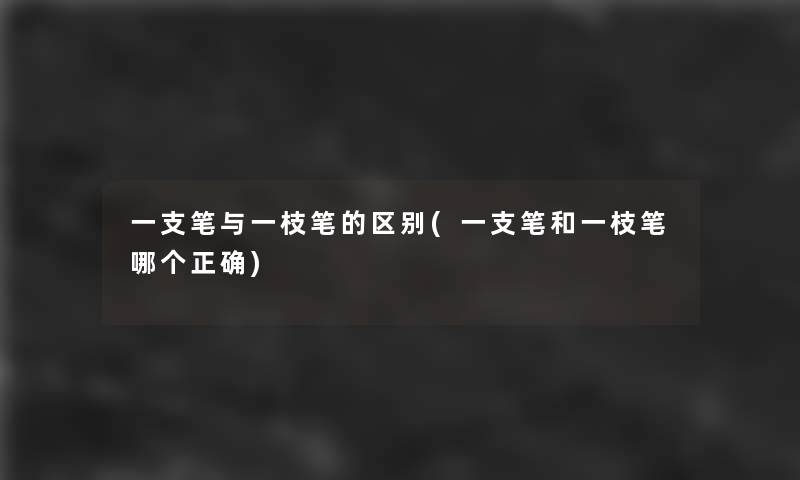 一支笔与一枝笔的区别(一支笔和一枝笔哪个正确)