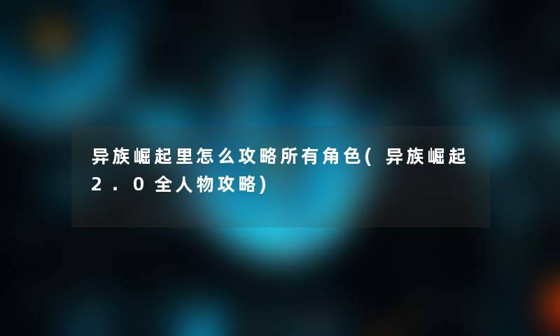 异族崛起里怎么攻略所有角色(异族崛起2.0全人物攻略)